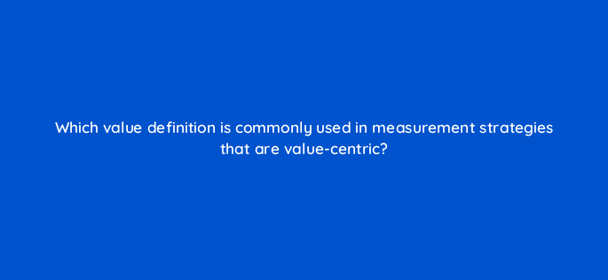 which value definition is commonly used in measurement strategies that are value centric 122005