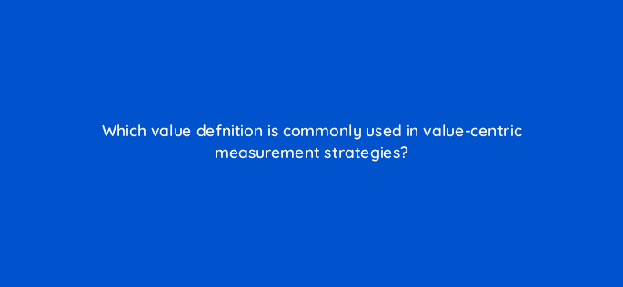 which value defnition is commonly used in value centric measurement strategies 122103