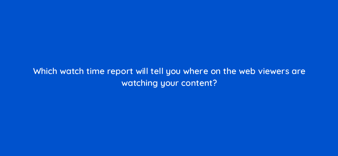 which watch time report will tell you where on the web viewers are watching your content 9179