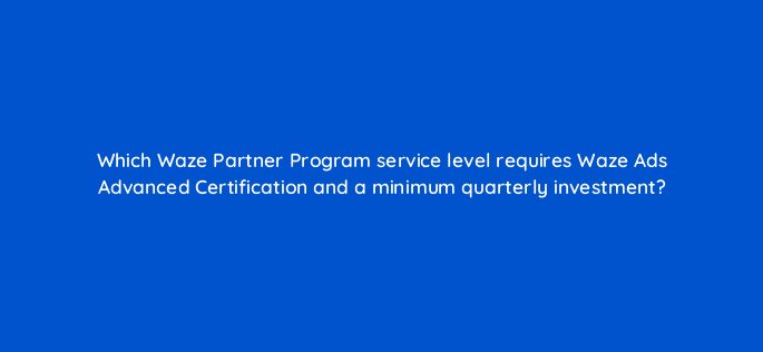 which waze partner program service level requires waze ads advanced certification and a minimum quarterly investment 22686