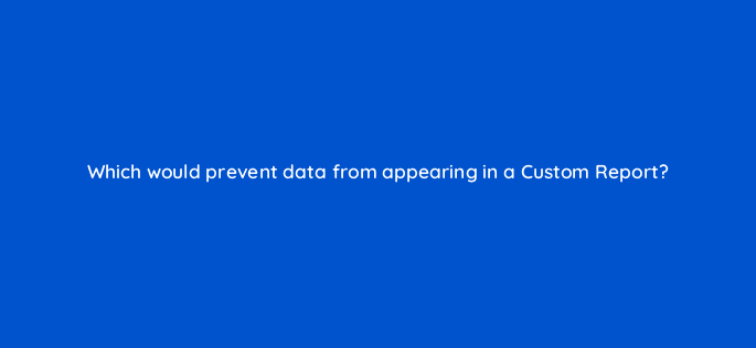 which would prevent data from appearing in a custom report 7985