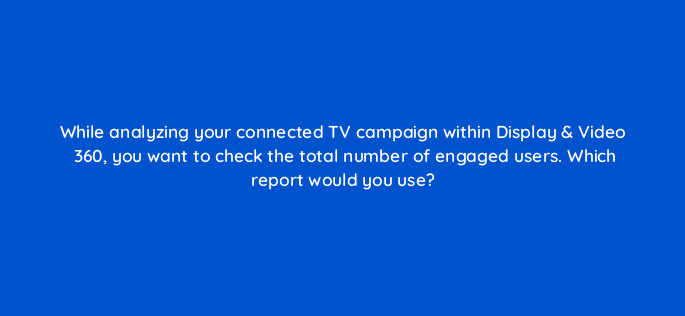 while analyzing your connected tv campaign within display video 360 you want to check the total number of engaged users which report would you use 67653