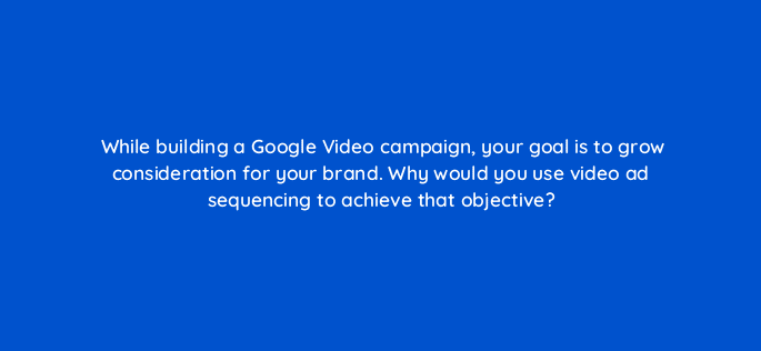 while building a google video campaign your goal is to grow consideration for your brand why would you use video ad sequencing to achieve that objective 112085