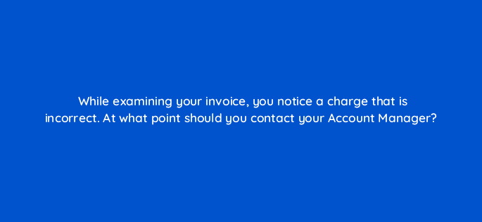 while examining your invoice you notice a charge that is incorrect at what point should you contact your account manager 15635