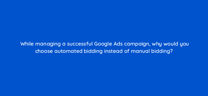 while managing a successful google ads campaign why would you choose automated bidding instead of manual bidding 19207
