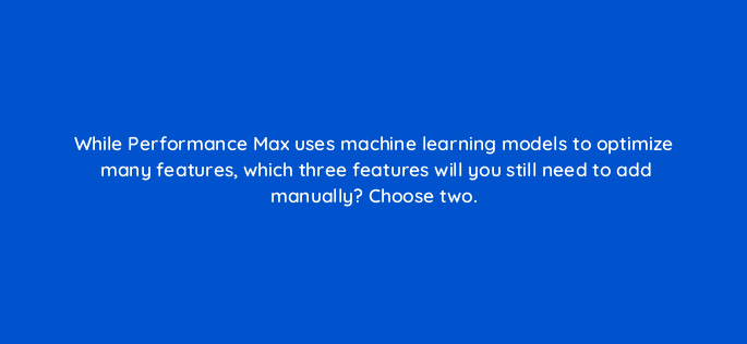 while performance max uses machine learning models to optimize many features which three features will you still need to add manually choose two 98874