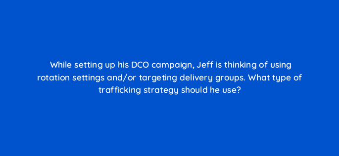 while setting up his dco campaign jeff is thinking of using rotation settings and or targeting delivery groups what type of trafficking strategy should he use 117249