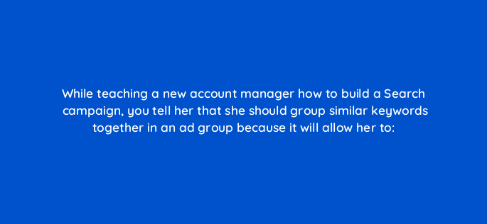 while teaching a new account manager how to build a search campaign you tell her that she should group similar keywords together in an ad group because it will allow her to 348