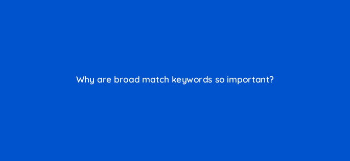 why are broad match keywords so important 121989