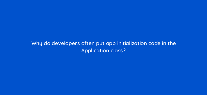 why do developers often put app initialization code in the application class 48234