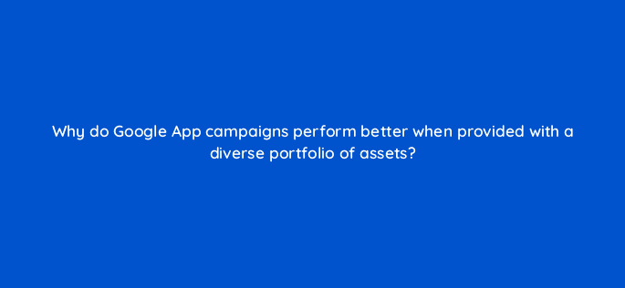 why do google app campaigns perform better when provided with a diverse portfolio of assets 24465