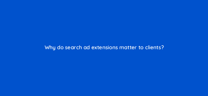 why do search ad extensions matter to clients 10924
