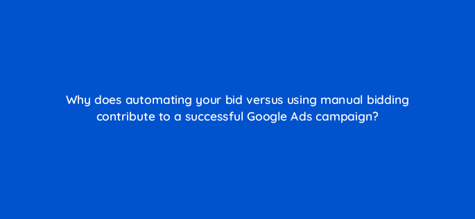 why does automating your bid versus using manual bidding contribute to a successful google ads campaign 20692