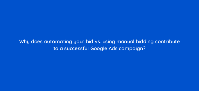 why does automating your bid vs using manual bidding contribute to a successful google ads campaign 21463