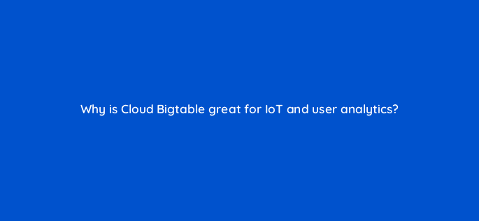 why is cloud bigtable great for iot and user analytics 26559
