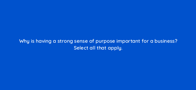 why is having a strong sense of purpose important for a business select all that apply 34163