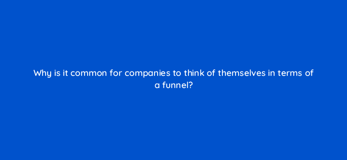why is it common for companies to think of themselves in terms of a funnel 4539