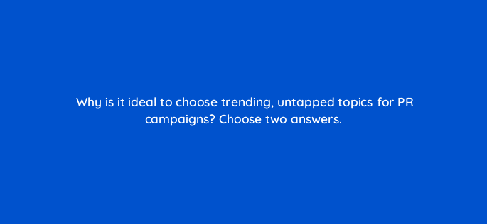 why is it ideal to choose trending untapped topics for pr campaigns choose two answers 96155