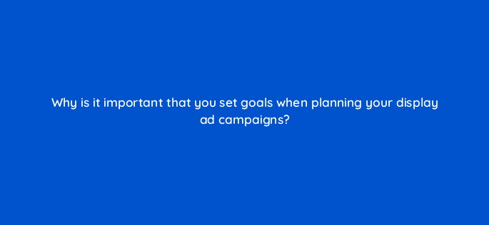 why is it important that you set goals when planning your display ad campaigns 7318