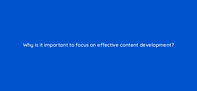 why is it important to focus on effective content development 4437
