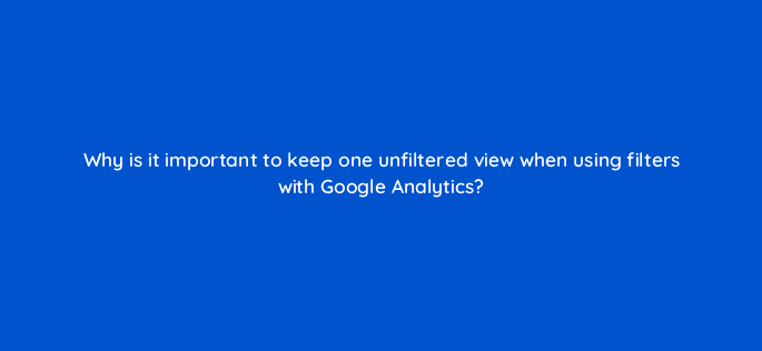 why is it important to keep one unfiltered view when using filters with google analytics 8101