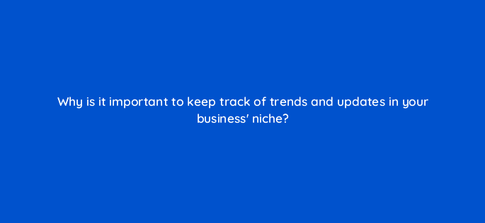 why is it important to keep track of trends and updates in your business niche 113598