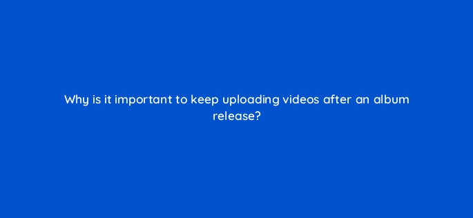 why is it important to keep uploading videos after an album release 13848