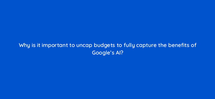 why is it important to uncap budgets to fully capture the benefits of googles ai 122101