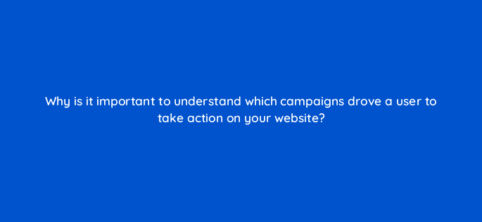 why is it important to understand which campaigns drove a user to take action on your website 123049