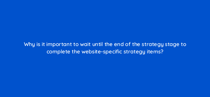 why is it important to wait until the end of the strategy stage to complete the website specific strategy items 4404