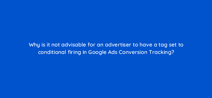 why is it not advisable for an advertiser to have a tag set to conditional firing in google ads conversion tracking 10864