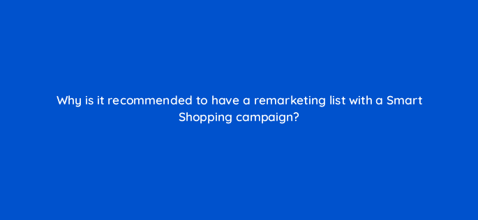why is it recommended to have a remarketing list with a smart shopping campaign 78562