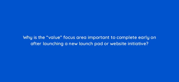 why is the value focus area important to complete early on after launching a new launch pad or website initiative 4475