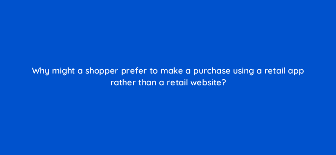 why might a shopper prefer to make a purchase using a retail app rather than a retail website 24442