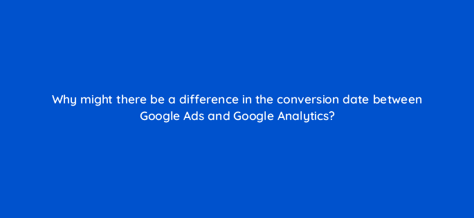 why might there be a difference in the conversion date between google ads and google analytics 125695 2