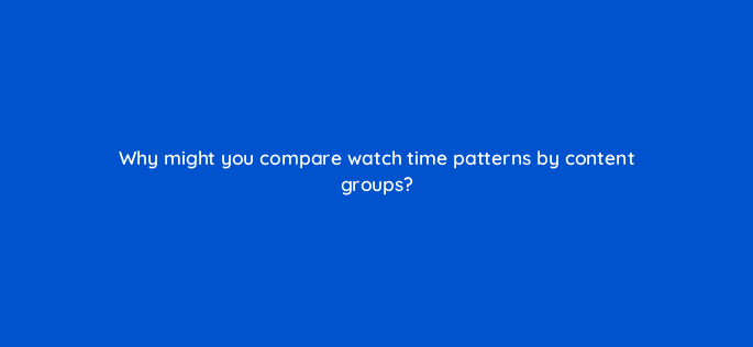why might you compare watch time patterns by content groups 8488