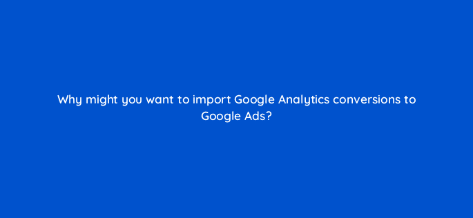 why might you want to import google analytics conversions to google ads 125689 2