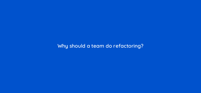 why should a team do refactoring 76626