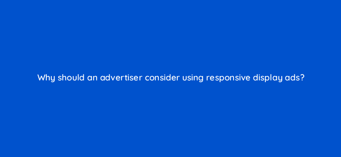 why should an advertiser consider using responsive display ads 30904