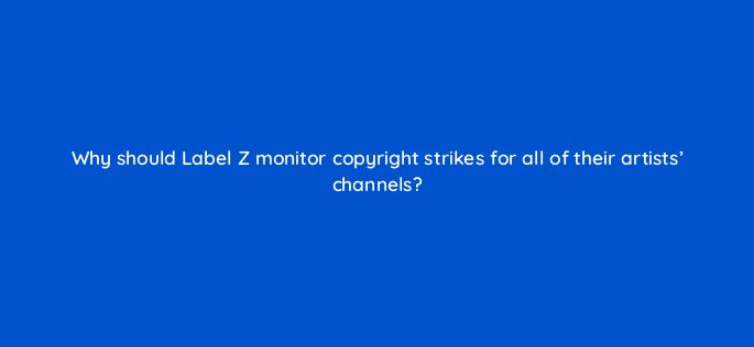 why should label z monitor copyright strikes for all of their artists channels 35145