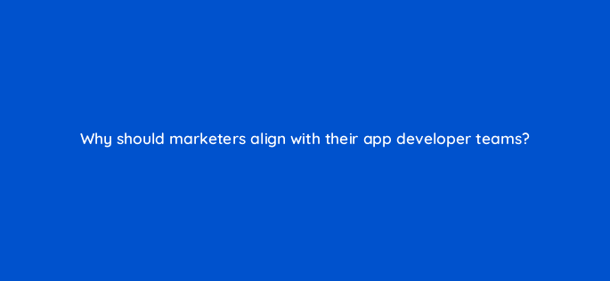 why should marketers align with their app developer teams 24402