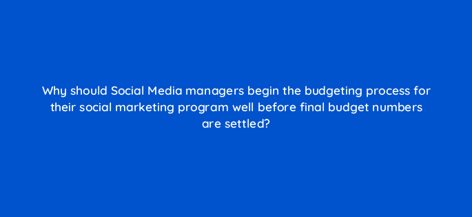 why should social media managers begin the budgeting process for their social marketing program well before final budget numbers are settled 16297