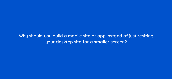 why should you build a mobile site or app instead of just resizing your desktop site for a smaller screen 1880