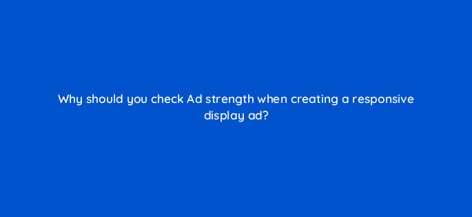 why should you check ad strength when creating a responsive display ad 81236