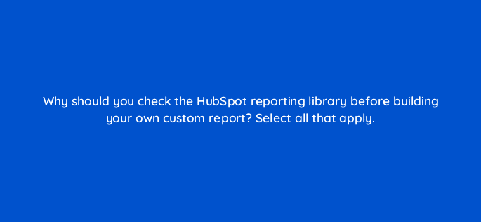 why should you check the hubspot reporting library before building your own custom report select all that apply 79615