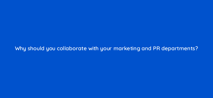 why should you collaborate with your marketing and pr departments 36481