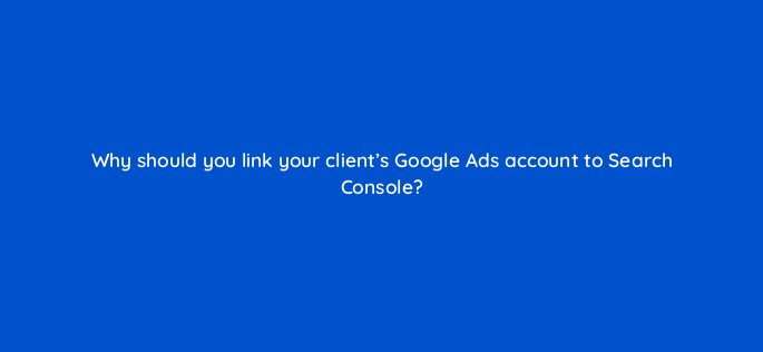 why should you link your clients google ads account to search console 325