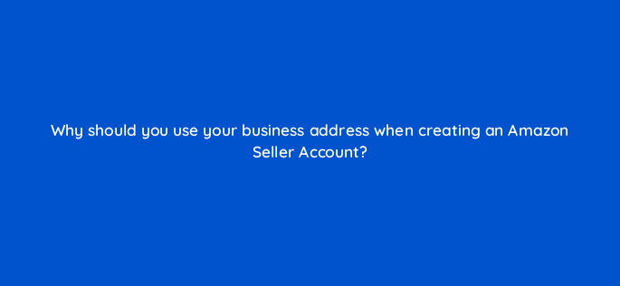 why should you use your business address when creating an amazon seller account 46372