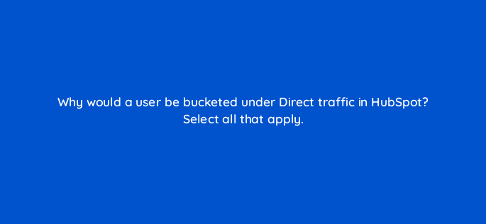 why would a user be bucketed under direct traffic in hubspot select all that apply 79600