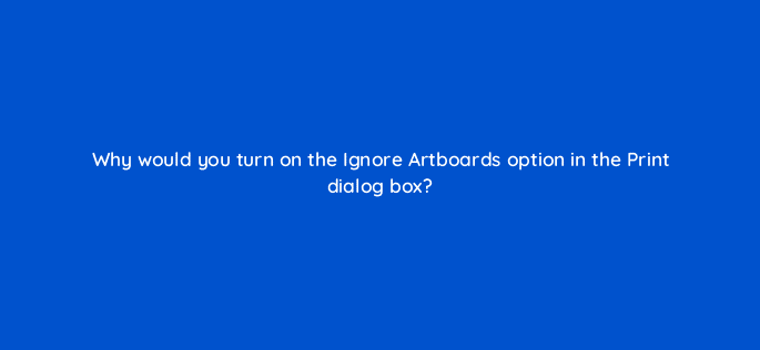 why would you turn on the ignore artboards option in the print dialog